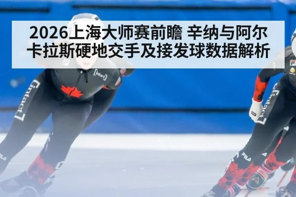 2026上海大师赛前瞻 辛纳与阿尔卡拉斯硬地交手及接发球数据解析