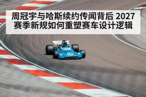 周冠宇与哈斯续约传闻背后 2027赛季新规如何重塑赛车设计逻辑