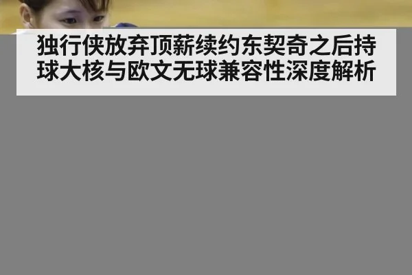 独行侠放弃顶薪续约东契奇之后持球大核与欧文无球兼容性深度解析